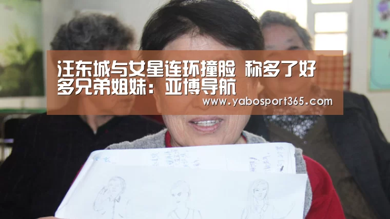 汪东城与女星连环撞脸 称多了好多兄弟姐妹:亚博导航