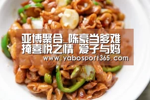 亚博聚合_陈豪当爹难掩喜悦之情 爱子与妈妈互动照曝光